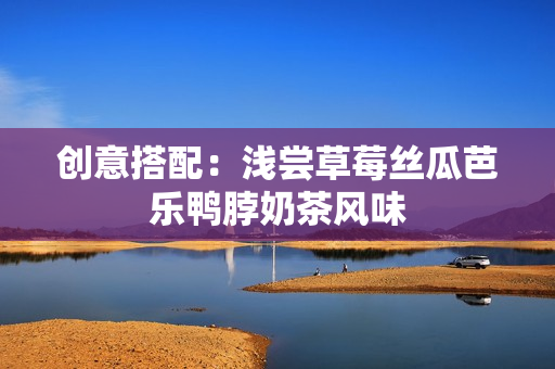 创意搭配：浅尝草莓丝瓜芭乐鸭脖奶茶风味