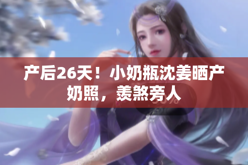 产后26天！小奶瓶沈姜晒产奶照，羡煞旁人