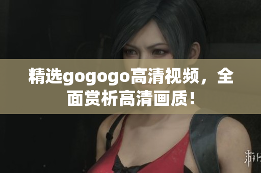 精选gogogo高清视频，全面赏析高清画质！