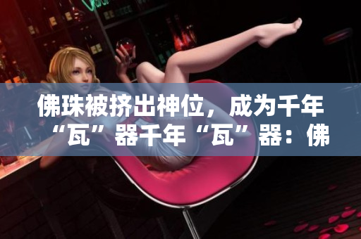 佛珠被挤出神位，成为千年“瓦”器千年“瓦”器：佛珠被挤出神位