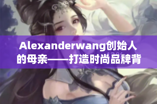 Alexanderwang创始人的母亲——打造时尚品牌背后的秘密