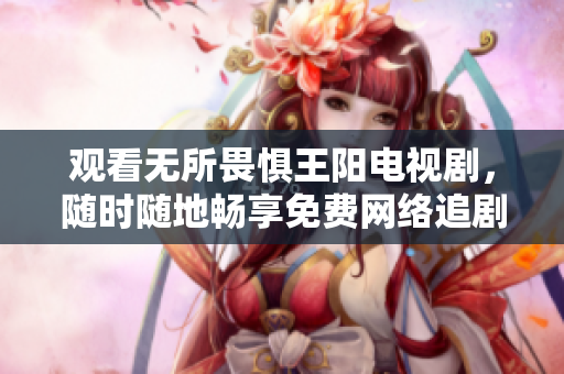 观看无所畏惧王阳电视剧，随时随地畅享免费网络追剧