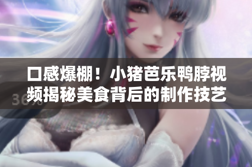 口感爆棚！小猪芭乐鸭脖视频揭秘美食背后的制作技艺