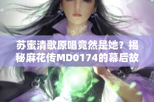 苏蜜清歌原唱竟然是她？揭秘麻花传MD0174的幕后故事