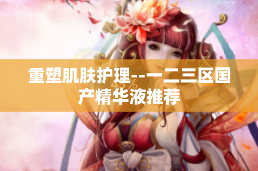重塑肌肤护理--一二三区国产精华液推荐