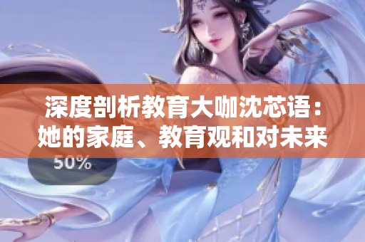深度剖析教育大咖沈芯语：她的家庭、教育观和对未来的展望