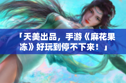 「天美出品，手游《麻花果冻》好玩到停不下来！」