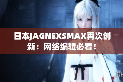 日本JAGNEXSMAX再次创新：网络编辑必看！