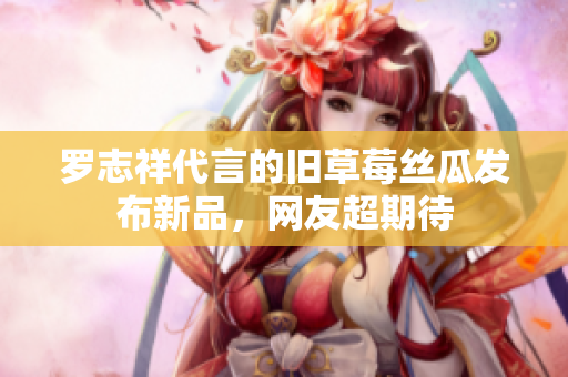 罗志祥代言的旧草莓丝瓜发布新品，网友超期待
