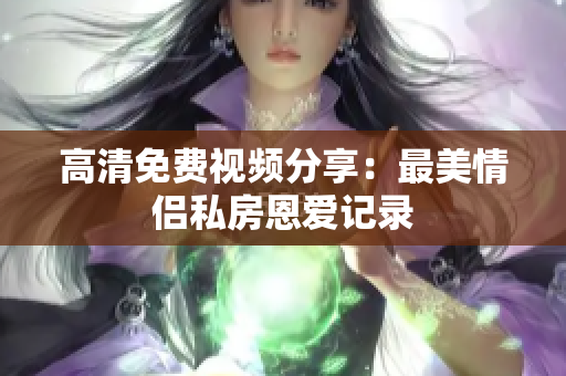 高清免费视频分享：最美情侣私房恩爱记录