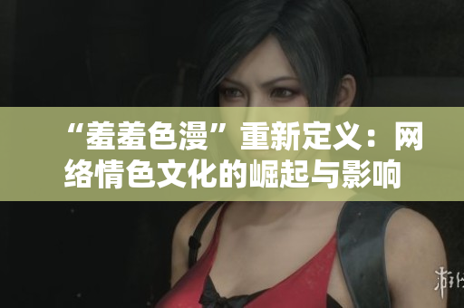 “羞羞色漫”重新定义：网络情色文化的崛起与影响
