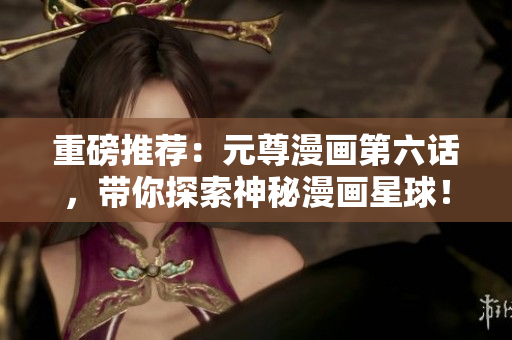 重磅推荐：元尊漫画第六话，带你探索神秘漫画星球！