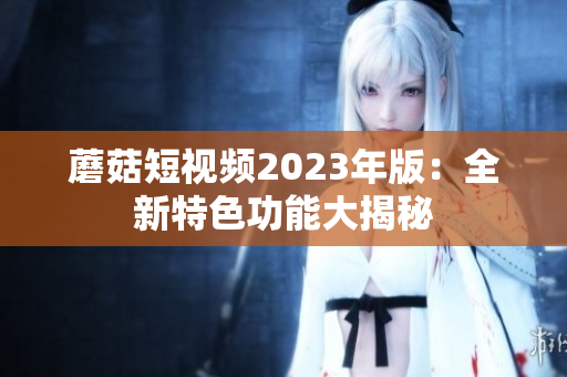 蘑菇短视频2023年版：全新特色功能大揭秘