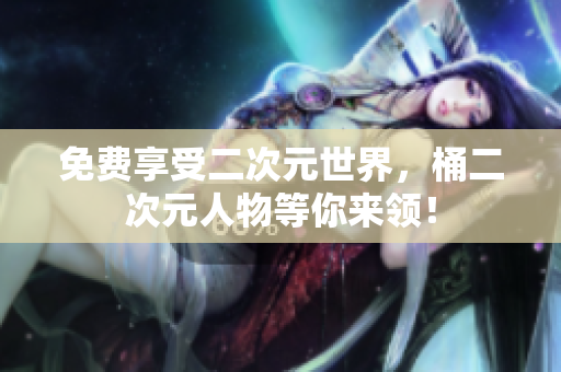 免费享受二次元世界，桶二次元人物等你来领！