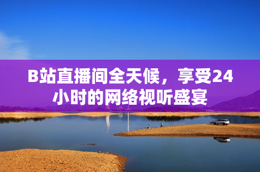 B站直播间全天候，享受24小时的网络视听盛宴