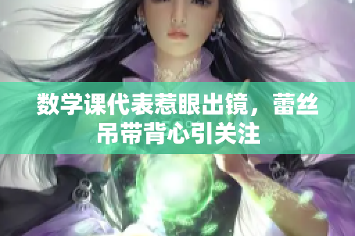 数学课代表惹眼出镜，蕾丝吊带背心引关注