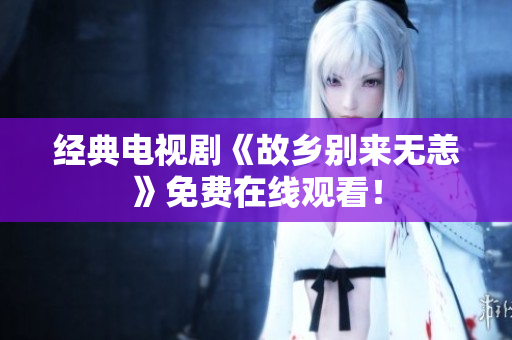 经典电视剧《故乡别来无恙》免费在线观看！