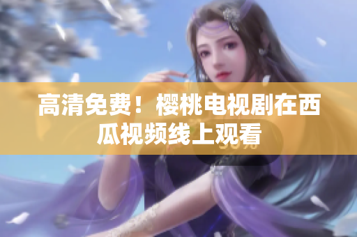 高清免费！樱桃电视剧在西瓜视频线上观看