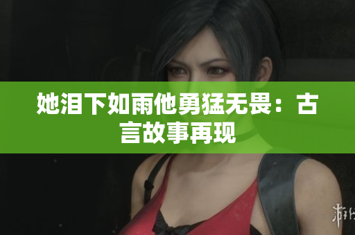 她泪下如雨他勇猛无畏：古言故事再现