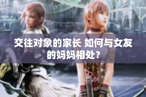 交往对象的家长 如何与女友的妈妈相处？