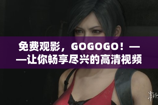 免费观影，GOGOGO！——让你畅享尽兴的高清视频