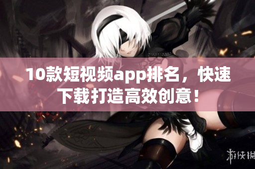 10款短视频app排名，快速下载打造高效创意！