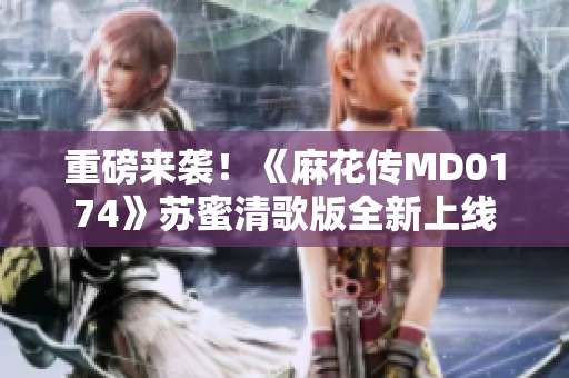 重磅来袭！《麻花传MD0174》苏蜜清歌版全新上线