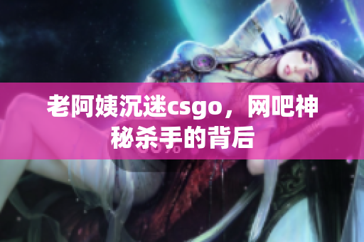 老阿姨沉迷csgo，网吧神秘杀手的背后