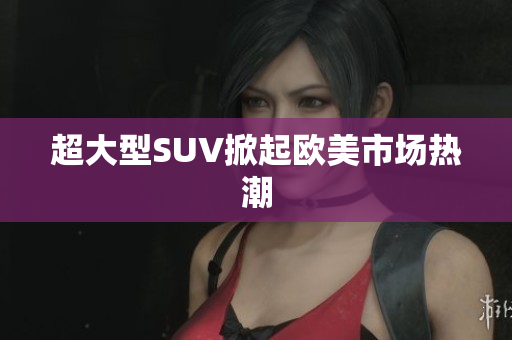 超大型SUV掀起欧美市场热潮