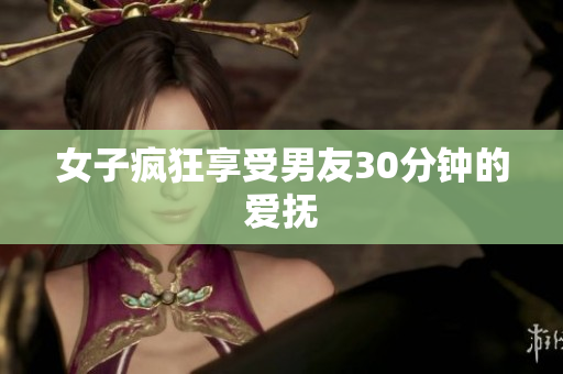 女子疯狂享受男友30分钟的爱抚