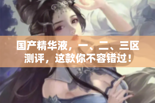 国产精华液，一、二、三区测评，这款你不容错过！
