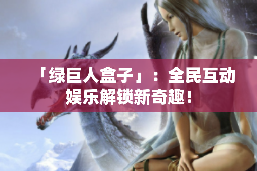 「绿巨人盒子」：全民互动娱乐解锁新奇趣！