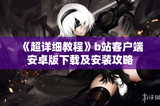 《超详细教程》b站客户端安卓版下载及安装攻略