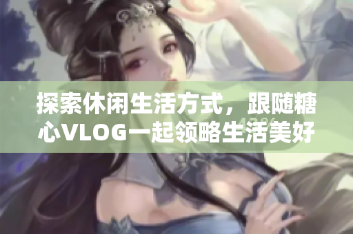 探索休闲生活方式，跟随糖心VLOG一起领略生活美好