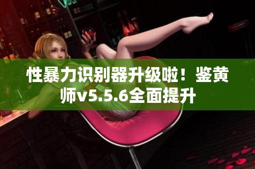 性暴力识别器升级啦！鉴黄师v5.5.6全面提升