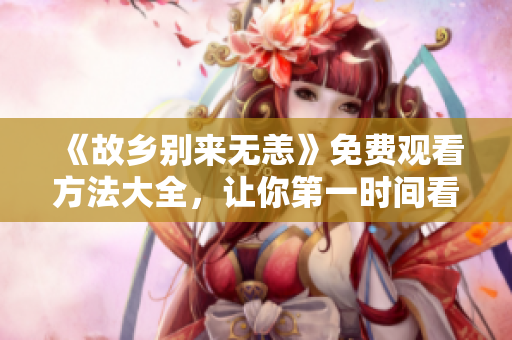 《故乡别来无恙》免费观看方法大全，让你第一时间看剧！