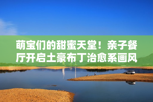 萌宝们的甜蜜天堂！亲子餐厅开启土豪布丁治愈系画风