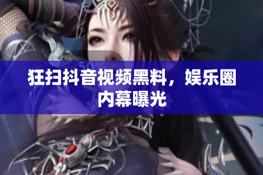 狂扫抖音视频黑料，娱乐圈内幕曝光