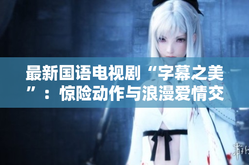 最新国语电视剧“字幕之美”：惊险动作与浪漫爱情交错展开。