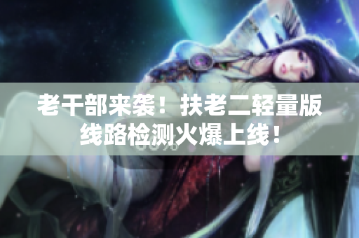 老干部来袭！扶老二轻量版线路检测火爆上线！