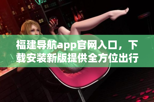 福建导航app官网入口，下载安装新版提供全方位出行指引