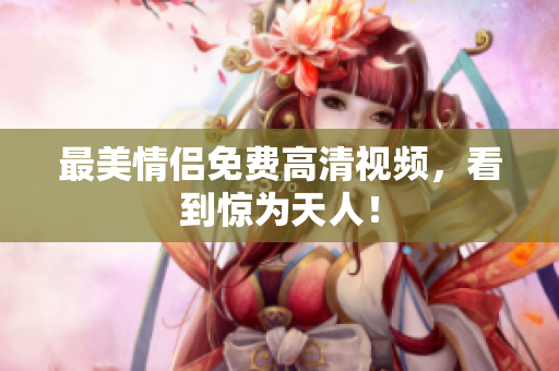 最美情侣免费高清视频，看到惊为天人！