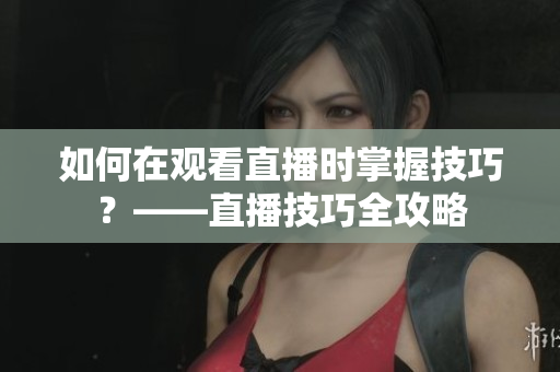 如何在观看直播时掌握技巧？——直播技巧全攻略
