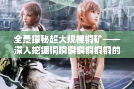 全景探秘超大规模铜矿——深入挖掘铜铜铜铜铜铜铜的开采之道