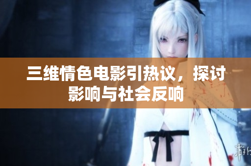 三维情色电影引热议，探讨影响与社会反响