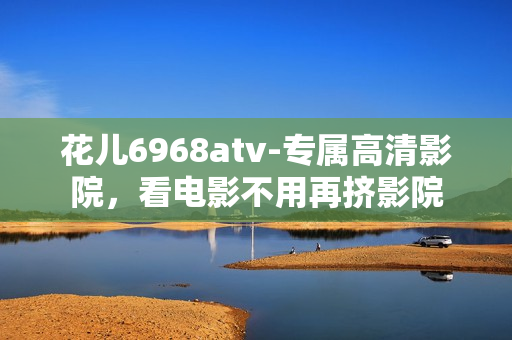花儿6968atv-专属高清影院，看电影不用再挤影院