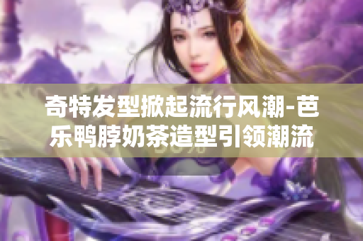 奇特发型掀起流行风潮-芭乐鸭脖奶茶造型引领潮流