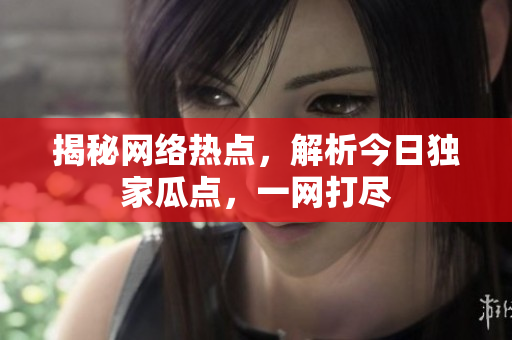 揭秘网络热点，解析今日独家瓜点，一网打尽