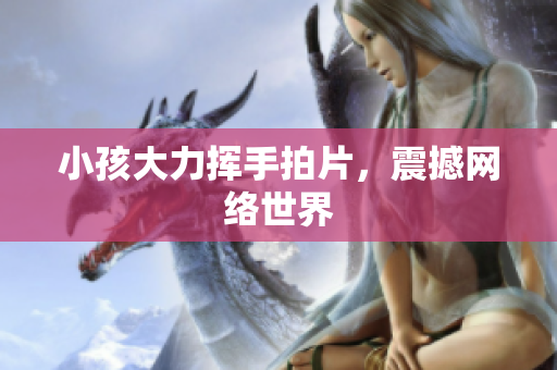 小孩大力挥手拍片，震撼网络世界