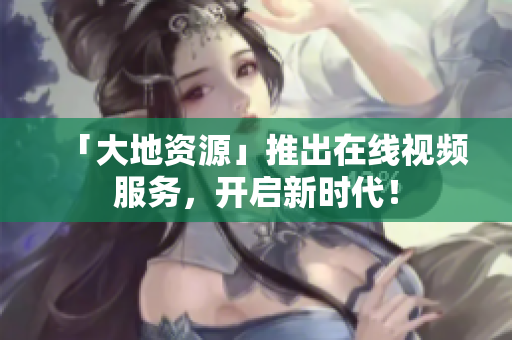 「大地资源」推出在线视频服务，开启新时代！